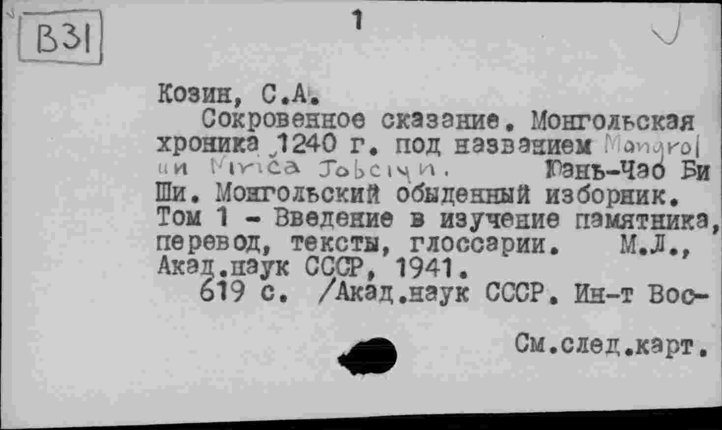 ﻿Козин, С .А.
Сокровенное сказание. Монгольская хроника J240 г. под названием . ни ґікіса jobci^H. Гэнь-Чаб Би Ши. Монгольский обыденный изборник. Том 1 - Введение в изучение памятника перевод, тексты, глоссарии. М.Л., Акад.паук СССР, 1941.
619 с, /Акад.наук СССР. Ин-т Вос-
См.след.карт.